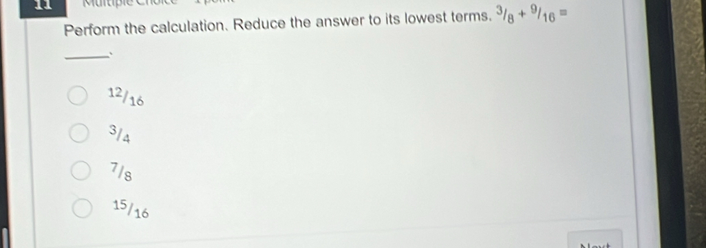 Perform the calculation. Reduce the answer to its lowest terms. ^3/_8+^9/_16=
_`
12/16
3/4
7/s
15/16