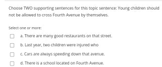 Choose TWO supporting sentences for this topic sentence: Young children should
not be allowed to cross Fourth Avenue by themselves.
Select one or more:
a. There are many good restaurants on that street.
b. Last year, two children were injured who
c. Cars are always speeding down that avenue.
d. There is a school located on Fourth Avenue