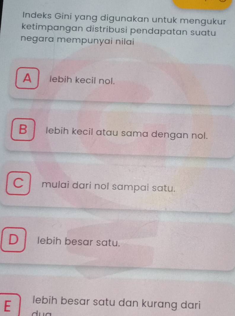 Indeks Gini yang digunakan untuk mengukur
ketimpangan distribusi pendapatan suatu
negara mempunyai nilai
A lebih kecil nol.
B lebih kecil atau sama dengan nol.
Cl mulai dari nol sampai satu.
Dlebih besar satu.
lebih besar satu dan kurang dari
E d