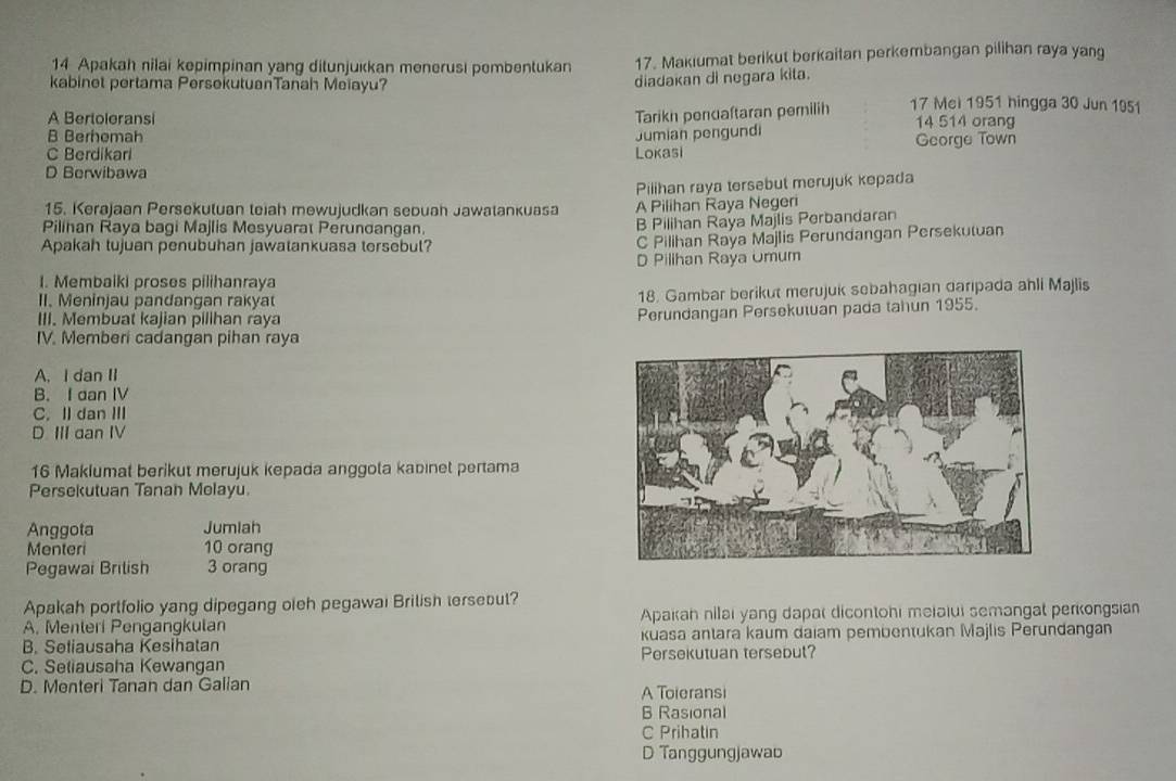 Apakah nilai kepimpinan yang ditunjukkan menerusi pembentukan 17. Makiumat berikut berkaitan perkembangan pilihan raya yang
kabinet pertama PersekutuanTanah Meiayu?
diadakan di negara kita.
Tarikh penuaftaran pemilih 17 Mel 1951 hingga 30 Jun 1051
A Bertoleransi 14 514 orang
B Berhemah
C Berdikari Lokasi Jumian pengundi George Town
D Berwibawa
15. Kerajaan Persekuluan teiah mewujudkan sebuah Jawatankuasa Pilihan raya tersebut merujuk kepada
A Pilihan Raya Negeri
Pilihan Raya bagi Majlis Mesyuarat Perundangan
B Pilihan Raya Majlis Perbandaran
Apakah tujuan penubuhan jawatankuasa tersebul?
C Pilihan Raya Majlis Perundangan Persekutuan
D Pilihan Raya Umum
I. Membaiki proses pilihanraya
II. Meninjau pandangan rakya 18. Gambar berikut merujuk sebahagian darıpada ahli Majlis
III. Membuat kajian pillhan raya
Perundangan Persekuwan pada tahun 1955.
IV. Memberi cadangan pihan raya
A, I dan II
B. I dan IV
C. Il dan III
D III dan IV
16 Maklumat berikut merujuk kepada anggota kabinet pertama
Persekutuan Tanan Molayu.
Anggota Jumlah
Menteri 10 orang
Pegawai Brilish 3 orang
Apakah portfolio yang dipegang oieh pegawai Brilish tersebut?
A. Menteri Pengangkulan Apakan nilai yang dapal dicontohi meiaiui semangat perkongsian
B. Seliausaha Kesihatan kuasa antara kaum daiam pembentukan Majlis Perundangan
C. Seliausaha Kewangan Persekutuan tersebut?
D. Menteri Tanan dan Galian A Toieransi
B Rasional
C Prihatin
D Tanggungjawab