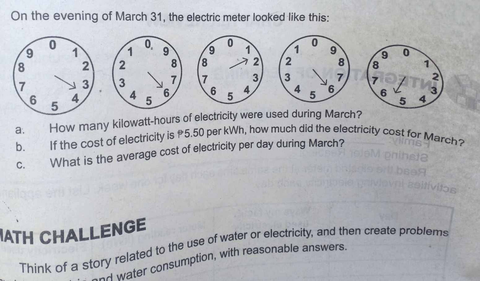 On the evening of March 31, the electric meter looked like this:
0.
1 9
2
8

3
7

6
4 5
a. How many kilowatt-hours of electricity were used during March? 
b. If the cost of electricity is 5.50 per kWh, how much did the electricity cost for March? 
c. What is the average cost of electricity per day during March? 
IATH CHALLENGE 
Think of a story related to the use of water or electricity, and then create problems 
aad water consumption, with reasonable answers.