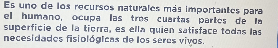 Es uno de los recursos naturales más importantes para 
el humano, ocupa las tres cuartas partes de la 
superficie de la tierra, es ella quien satisface todas las 
necesidades fisiológicas de los seres vivos.