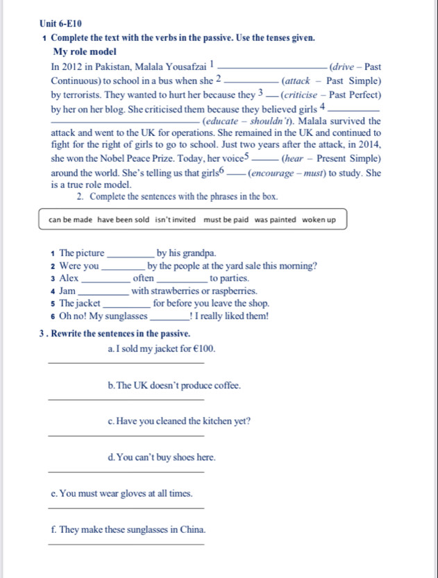 Unit 6-E10 
1 Complete the text with the verbs in the passive. Use the tenses given. 
My role model 
In 2012 in Pakistan, Malala Yousafzai 1 _(drive - Past 
Continuous) to school in a bus when she 2_ (attack - Past Simple) 
by terrorists. They wanted to hurt her because they 3 _(criticise - Past Perfect) 
by her on her blog. She criticised them because they believed girls 4_ 
_ 
(educate - shouldn’t). Malala survived the 
attack and went to the UK for operations. She remained in the UK and continued to 
fight for the right of girls to go to school. Just two years after the attack, in 2014, 
she won the Nobel Peace Prize. Today, her voice5_ (hear - Present Simple) 
around the world. She’s telling us that girls“ _(encourage - must) to study. She 
is a true role model. 
2. Complete the sentences with the phrases in the box. 
can be made have been sold isn’t invited must be paid was painted woken up 
1 The picture _by his grandpa. 
2 Were you _by the people at the yard sale this morning? 
3 Alex_ often _to parties. 
4 Jam_ with strawberries or raspberries. 
5 The jacket_ for before you leave the shop. 
6 Oh no! My sunglasses_ ! I really liked them! 
3 . Rewrite the sentences in the passive. 
a. I sold my jacket for €100. 
_ 
b. The UK doesn’t produce coffee. 
_ 
c. Have you cleaned the kitchen yet? 
_ 
d. You can’t buy shoes here. 
_ 
e. You must wear gloves at all times. 
_ 
f. They make these sunglasses in China. 
_