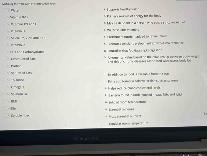 Matching the word with the correct definition.
Water * Supports healthy vision
Vitamin B-12 b. Primary sources of energy for the body
Vitamins B's and C May be deficient in a person who eats a strict vegan diet
Vitamin D d. Water soluble vitamins
Selenium, Zinc, and Iron e. Enrichment nutrient added to refined flour
Vitamin A f. Promotes cellular development growth & maintenance
Fats and Carbohydrates & Emulsifier that facilitates lipid digestion
Unsaturated Fats h. A numerical value based on the relationship between body weight
and risk of chronic diseases associated with excess body fat
Protein
Saturated Fats. In addition to food is available from the sun
Thiamine
J. Fatty acid found in cold water fish such as salmon
Omega 3 k. Helps reduce blood cholesterol levels
Salmonella l. Bacteria found in undercooked meats, fish, and eggs
BMI m Solid at room temperature
Bile n. Essential minerals
Soluble fiber Most essential nutrient
Liquid at room temperature
MacBook Pro