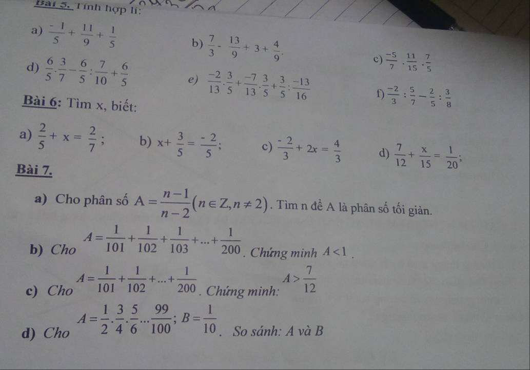 Tính hợp lí:
a)  (-1)/5 + 11/9 + 1/5 
b)  7/3 - 13/9 +3+ 4/9 .
d)  6/5 ·  3/7 - 6/5 : 7/10 + 6/5 
c)  (-5)/7 . 11/15 . 7/5 
e)  (-2)/13 . 3/5 + (-7)/13 . 3/5 + 3/5 : (-13)/16 
f)  (-2)/3 : 5/7 - 2/5 : 3/8 
Bài 6: Tìm x, biết:
a)  2/5 +x= 2/7  : b) x+ 3/5 = (-2)/5 ; c)  (-2)/3 +2x= 4/3  d)  7/12 + x/15 = 1/20 ;
Bài 7.
a) Cho phân số A= (n-1)/n-2 (n∈ Z,n!= 2). Tìm n để A là phân số tối giản.
b) Cho A= 1/101 + 1/102 + 1/103 +...+ 1/200 . Chứng minh A<1.
c) Cho A= 1/101 + 1/102 +...+ 1/200 . Chứng minh: A> 7/12 
d) Cho A= 1/2 . 3/4 . 5/6 ... 99/100 ;B= 1/10 . So sánh: A và B