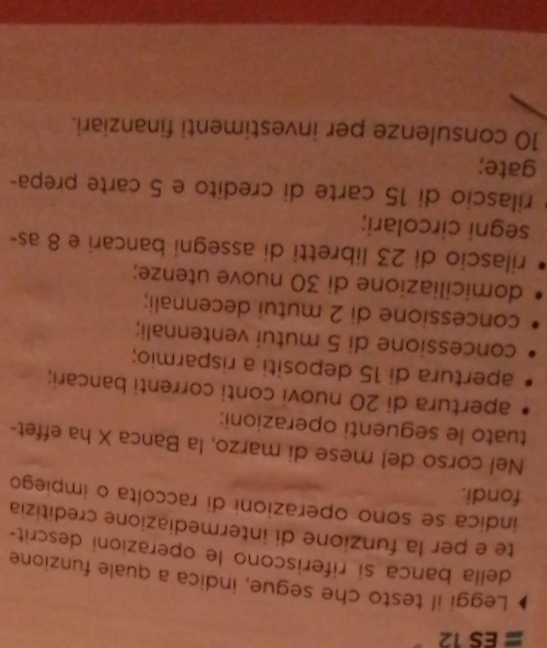 ES 12 
Leggi il testo che segue, indica a quale funzione 
della banca si riferiscono le operazioni descrit- 
te e per la funzione di intermediazione creditizia 
indica se sono operazioni di raccolta o impiego 
fondi. 
Nel corso del mese di marzo, la Banca X ha effet- 
tuato le seguenti operazioni: 
apertura di 20 nuovi conti correnti bancari; 
apertura di 15 depositi a risparmio; 
concessione di 5 mutui ventennali; 
concessione di 2 mutui decennali; 
domiciliazione di 30 nuove utenze; 
rilascio di 23 libretti di assegni bancari e 8 as- 
segni circolari; 
rilascio di 15 carte di credito e 5 carte prepa- 
gate;
10 consulenze per investimenti finanziari.