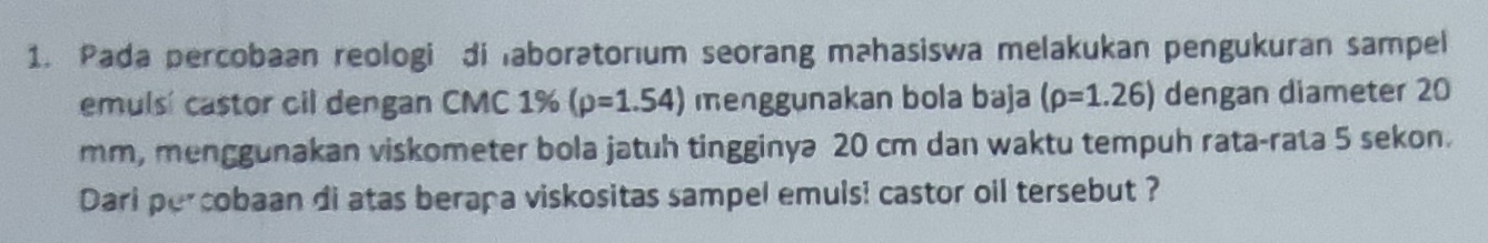 Pada percobaan reologi di laboratorium seorang mahasiswa melakukan pengukuran sampel 
emulsi castor oil dengan CMC 1% (p=1.54) menggunakan bola baja (rho =1.26) dengan diameter 20
mm, menggunakan viskometer bola jatuh tingginyə 20 cm dan waktu tempuh rata-rata 5 sekon. 
Dari percobaan di atas berapa viskositas sampel emuls! castor oil tersebut ?