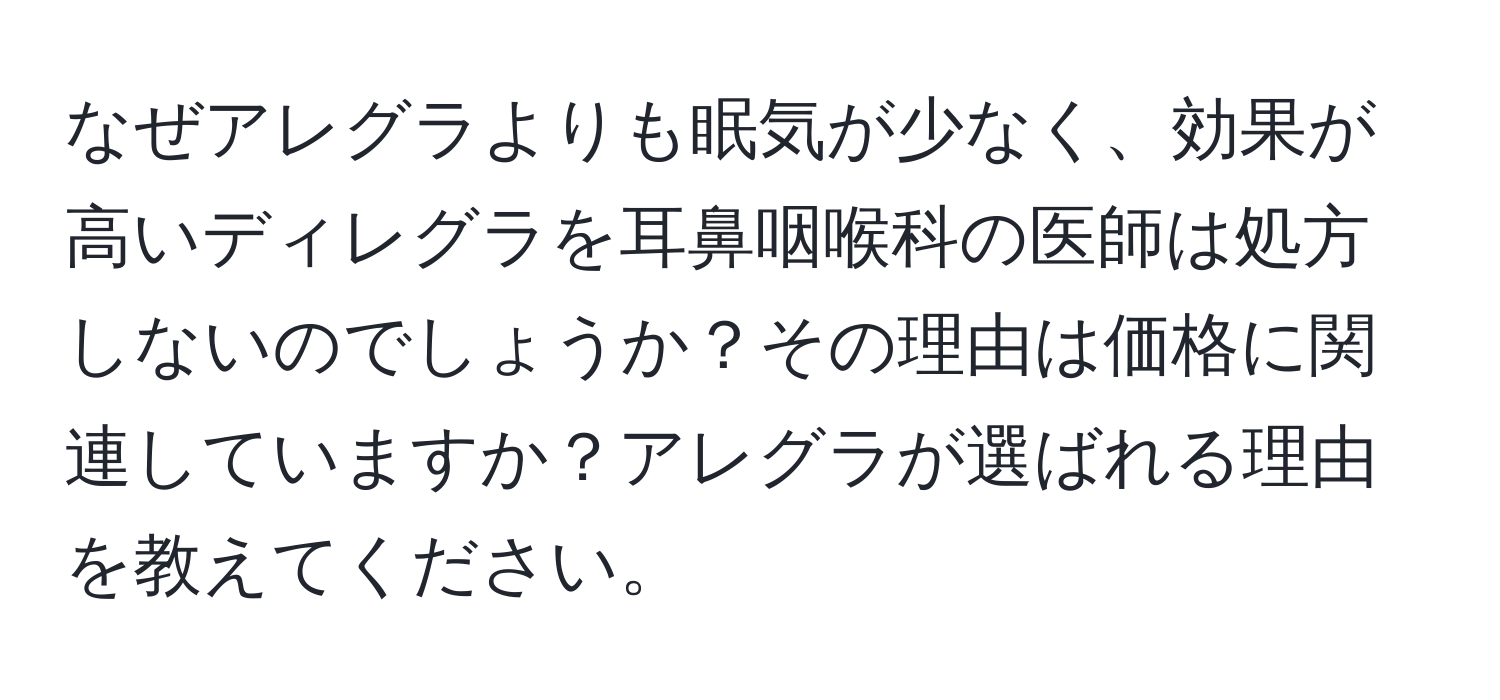 なぜアレグラよりも眠気が少なく、効果が高いディレグラを耳鼻咽喉科の医師は処方しないのでしょうか？その理由は価格に関連していますか？アレグラが選ばれる理由を教えてください。