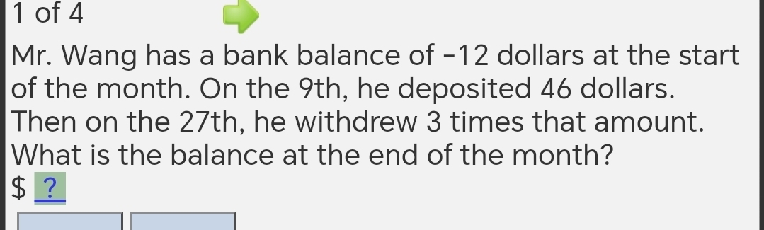 of 4 
Mr. Wang has a bank balance of -12 dollars at the start 
of the month. On the 9th, he deposited 46 dollars. 
Then on the 27th, he withdrew 3 times that amount. 
What is the balance at the end of the month?
$ ?