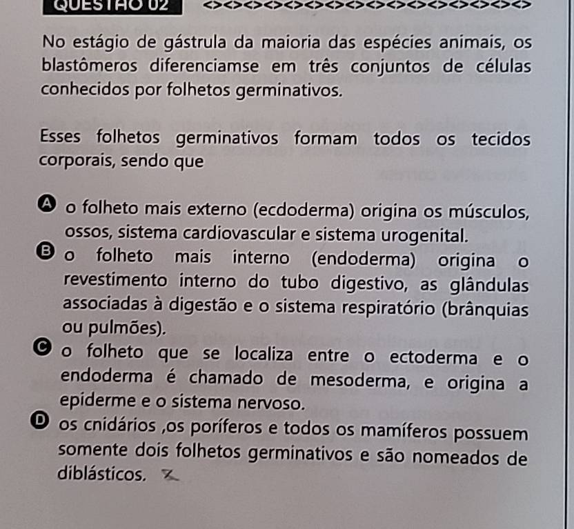 No estágio de gástrula da maioria das espécies animais, os
blastômeros diferenciamse em três conjuntos de células
conhecidos por folhetos germinativos.
Esses folhetos germinativos formam todos os tecidos
corporais, sendo que
Ao folheto mais externo (ecdoderma) origina os músculos,
ossos, sistema cardiovascular e sistema urogenital.
o folheto mais interno (endoderma) origina o
revestimento interno do tubo digestivo, as glândulas
associadas à digestão e o sistema respiratório (brânquias
ou pulmões).
o folheto que se localiza entre o ectoderma e o
endoderma é chamado de mesoderma, e origina a
epiderme e o sistema nervoso.
O os cnidários ,os poríferos e todos os mamíferos possuem
somente dois folhetos germinativos e são nomeados de
diblásticos.