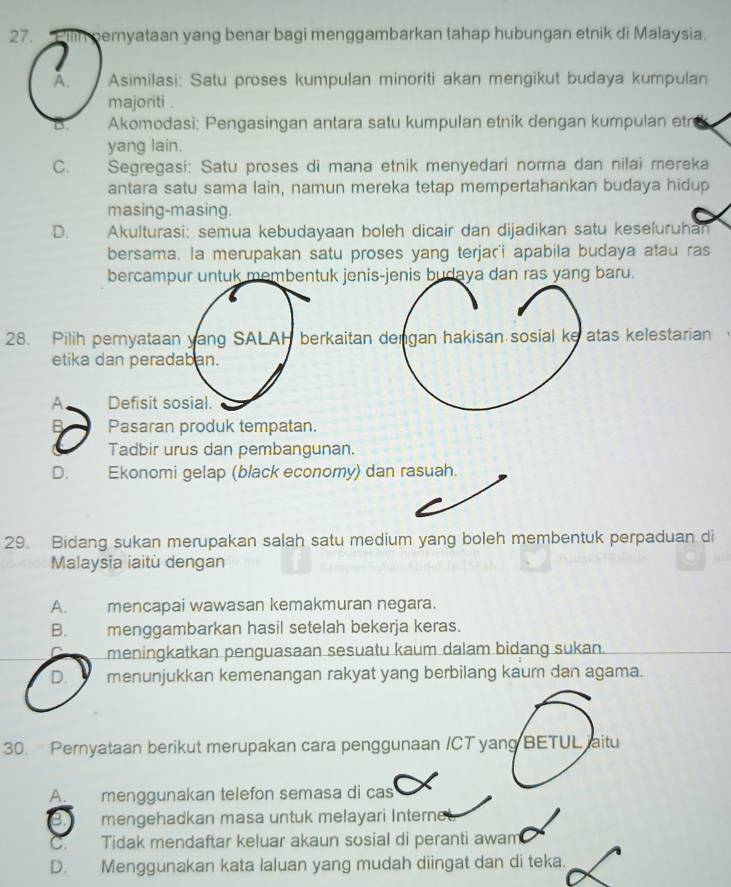 pernyataan yang benar bagi menggambarkan tahap hubungan etnik di Malaysia.
A. Asimilasi: Satu proses kumpulan minoriti akan mengikut budaya kumpulan
majoriti .
B. Akomodasi: Pengasingan antara satu kumpulan etnik dengan kumpulan etr
yang lain.
C. Segregasi: Satu proses di mana etnik menyedari norma dan nilai mereka
antara satu sama lain, namun mereka tetap mempertahankan budaya hidup
masing-masing.
D. Akulturasi: semua kebudayaan boleh dicair dan dijadikan satu keseluruhan
bersama. la merupakan satu proses yang terjar'i apabila budaya atau ras
bercampur untuk membentuk jenis-jenis budaya dan ras yang baru.
28. Pilih pernyataan yang SALAH berkaitan dengan hakisan sosial ke atas kelestarian
etika dan peradaban.
A Defisit sosial.
B Pasaran produk tempatan.
Tadbir urus dan pembangunan.
D. Ekonomi gelap (black economy) dan rasuah.
29. Bidang sukan merupakan salah satu medium yang boleh membentuk perpaduan di
Malaysia iaitù dengan
A. mencapai wawasan kemakmuran negara.
B. menggambarkan hasil setelah bekerja keras.
meningkatkan penguasaan sesuatu kaum dalam bidang sukan.
D. menunjukkan kemenangan rakyat yang berbilang kaum dan agama.
30. Pernyataan berikut merupakan cara penggunaan /CT yang BETUL iaitu
A. menggunakan telefon semasa di cas
2 mengehadkan masa untuk melayari Interne
C Tidak mendaftar keluar akaun sosial di peranti awam
D. Menggunakan kata laluan yang mudah diingat dan di teka.