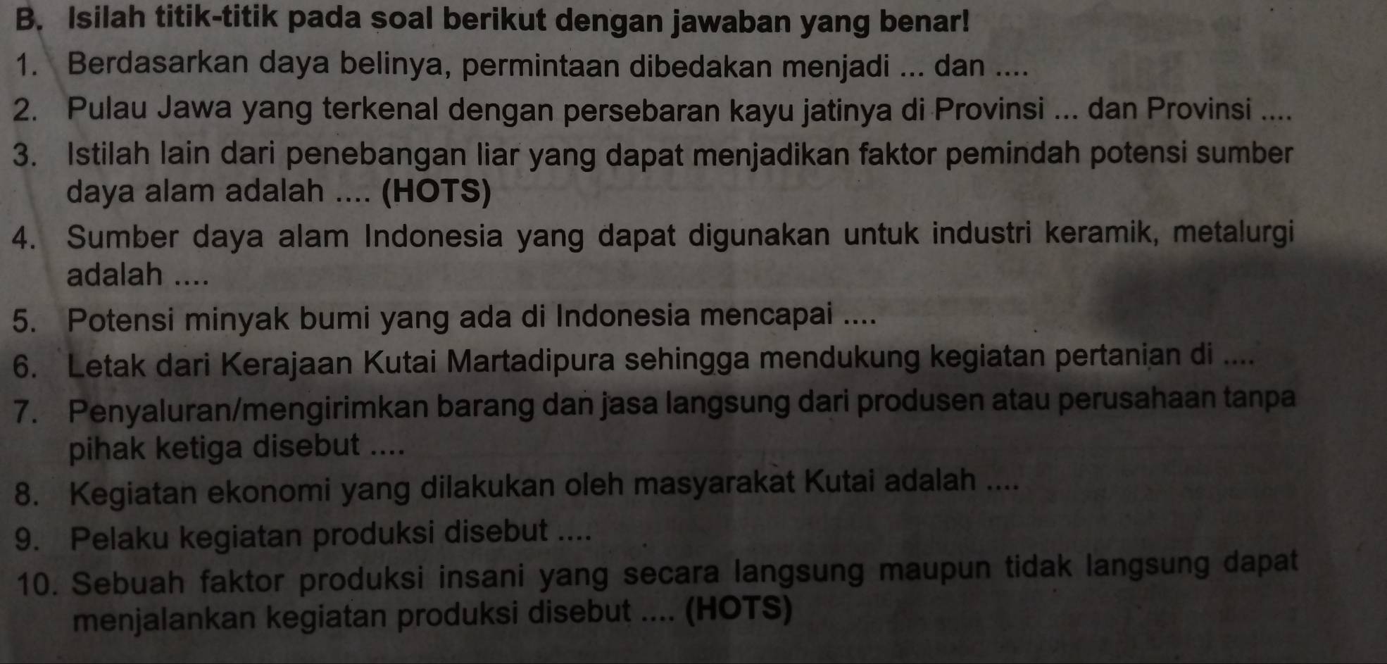 Isilah titik-titik pada soal berikut dengan jawaban yang benar! 
1. Berdasarkan daya belinya, permintaan dibedakan menjadi ... dan .... 
2. Pulau Jawa yang terkenal dengan persebaran kayu jatinya di Provinsi ... dan Provinsi .... 
3. Istilah lain dari penebangan liar yang dapat menjadikan faktor pemindah potensi sumber 
daya alam adalah .... (HOTS) 
4. Sumber daya alam Indonesia yang dapat digunakan untuk industri keramik, metalurgi 
adalah .... 
5. Potensi minyak bumi yang ada di Indonesia mencapai .... 
6. Letak dari Kerajaan Kutai Martadipura sehingga mendukung kegiatan pertanian di .... 
7. Penyaluran/mengirimkan barang dan jasa langsung dari produsen atau perusahaan tanpa 
pihak ketiga disebut .... 
8. Kegiatan ekonomi yang dilakukan oleh masyarakat Kutai adalah .... 
9. Pelaku kegiatan produksi disebut .... 
10. Sebuah faktor produksi insani yang secara langsung maupun tidak langsung dapat 
menjalankan kegiatan produksi disebut .... (HOTS)