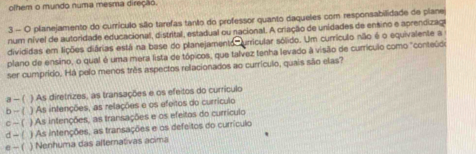 olhem o mundo numa mesma direção.
3 - O planejamento do currículo são tarefas tanto do professor quanto daqueles com responsabilidade de plane
num nível de autoridade educacional, distrital, estadual ou nacional. A criação de unidades de ensino e aprendizaga
divididas em lições diárias está na base do planejamento, urricular sólido. Um currículo não é o equivalente a
plano de ensino, o qual é uma mera lista de tópicos, que talvez tenha levado à visão de currículo como "conteúdo
ser cumprido. Há pelo menos très aspectos relacionados ao currículo, quais são elas?
a - ( ) As diretrizes, as transações e os efeitos do currículo
b - ( ) As intenções, as relações e os efeitos do currículo
c - ( ) As intenções, as transações e os efeitos do currículo
d - ( ) As intenções, as transações e os defeitos do currículo
e - ( ) Nenhuma das alternativas acima