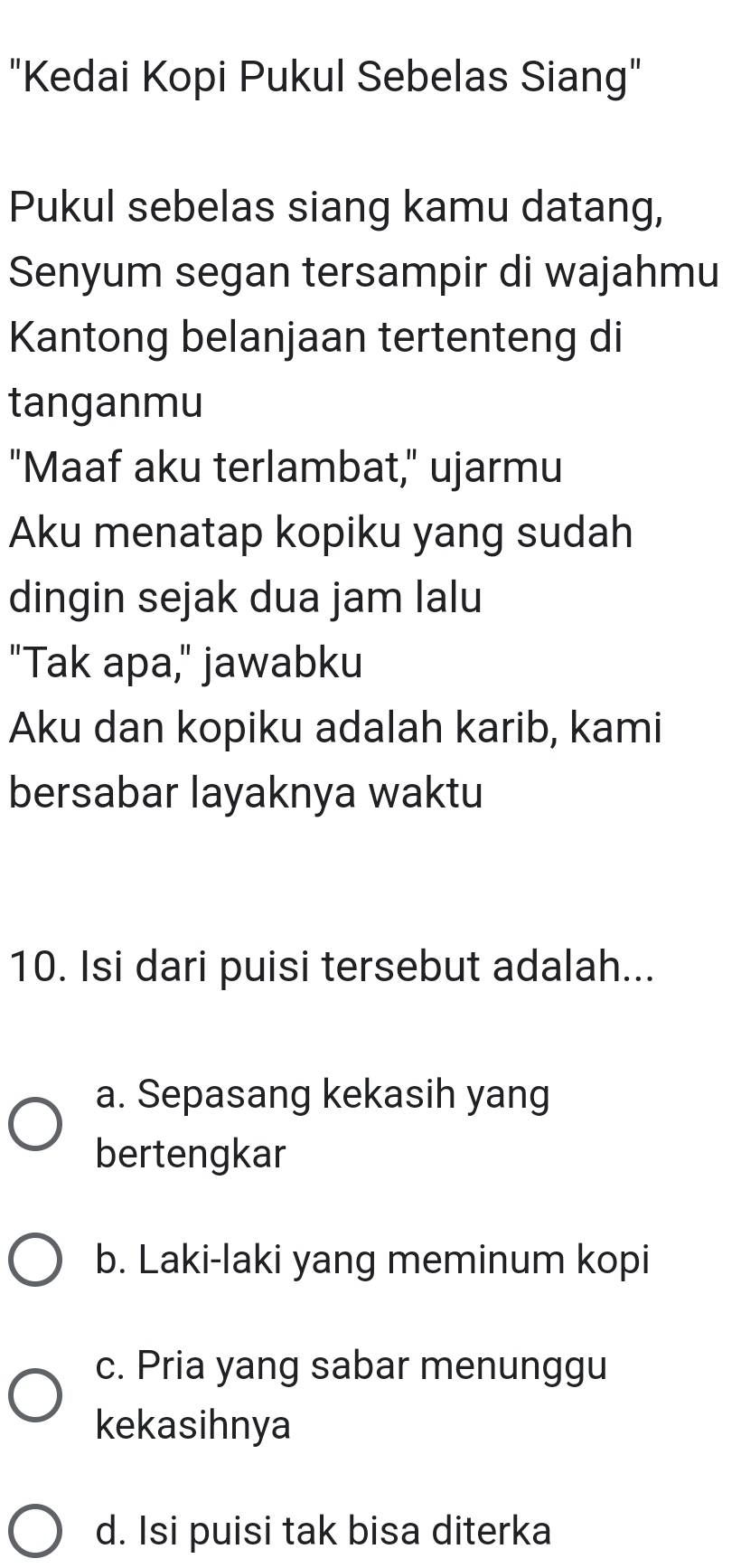 "Kedai Kopi Pukul Sebelas Siang"
Pukul sebelas siang kamu datang,
Senyum segan tersampir di wajahmu
Kantong belanjaan tertenteng di
tanganmu
"Maaf aku terlambat," ujarmu
Aku menatap kopiku yang sudah
dingin sejak dua jam lalu
"Tak apa," jawabku
Aku dan kopiku adalah karib, kami
bersabar layaknya waktu
10. Isi dari puisi tersebut adalah...
a. Sepasang kekasih yang
bertengkar
b. Laki-laki yang meminum kopi
c. Pria yang sabar menunggu
kekasihnya
d. Isi puisi tak bisa diterka