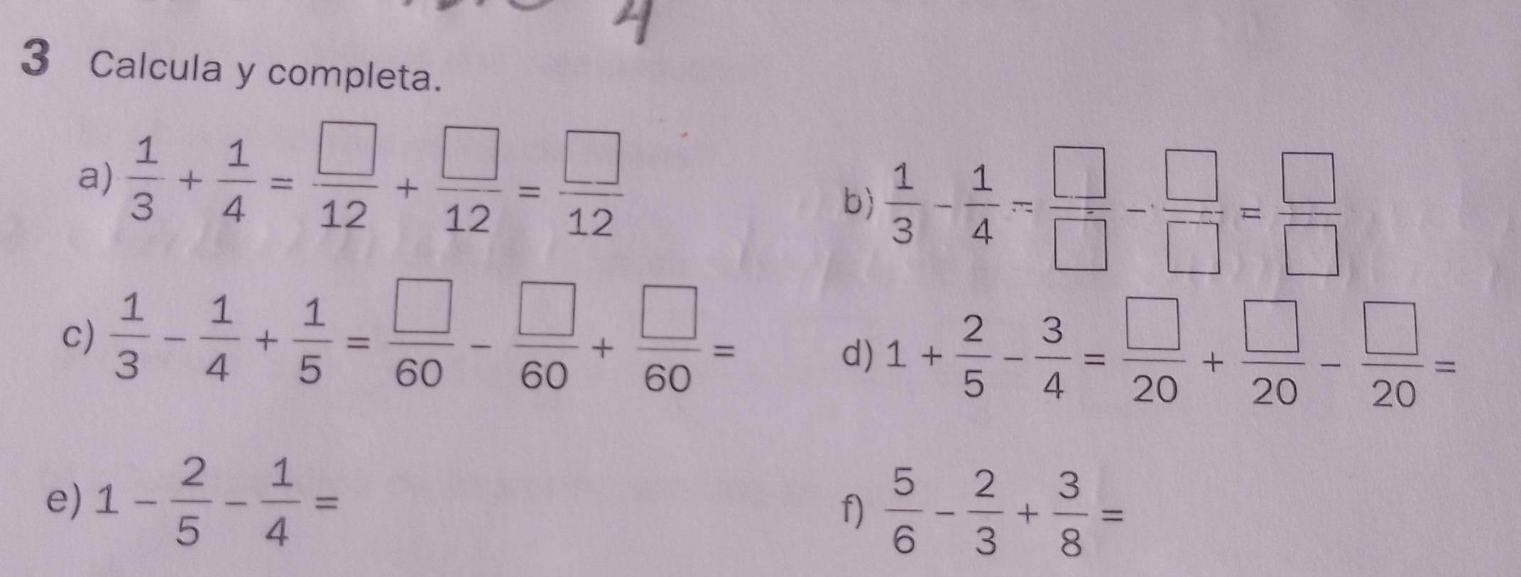 Calcula y completa. 
a)  1/3 + 1/4 = □ /12 + □ /12 = □ /12 
b)  1/3 - 1/4 = □ /□  - □ /□  = □ /□  
c)  1/3 - 1/4 + 1/5 = □ /60 - □ /60 + □ /60 =
d) 1+ 2/5 - 3/4 = □ /20 + □ /20 - □ /20 =
e) 1- 2/5 - 1/4 =
f)  5/6 - 2/3 + 3/8 =