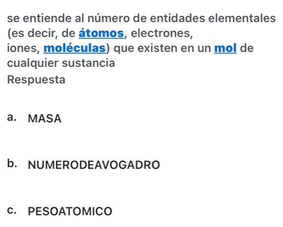 se entiende al número de entidades elementales
(es decir, de átomos, electrones,
iones, moléculas) que existen en un mol de
cualquier sustancia
Respuesta
a. MASA
b. NUMERODEAVOGADRO
C. PESOATOMICO