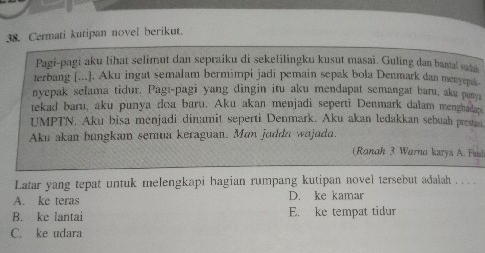 Cermati kutipan novel berikut.
Pagi-pagi aku lihat selimut dan sepraiku di sekelilingku kusut masai, Guling dan bantal sudh
terbang [...]. Aku ingat semalam bermimpi jadi pemain sepak bola Denmark dan menyepak.
nyepak selama tidur. Pagı-pagi yang dingin itu aku mendapat semangat baru, aku punya
tekad baru, aku punya doa baru. Aku akan menjadi seperti Denmark dalam menghadap
UMPTN. Aku bisa menjadi dinamit seperti Denmark. Aku akan ledakkan sebuah prestan.
Aku akan bungkam semua keraguan. Man jodda wajada.
(Ranah 3 Warna karys A. Fusi
Latar yang tepat untuk melengkapi hagian rumpang kutipan novel tersebut adalah . . .
A. ke teras D. ke kamar
B. ke lantai E. ke tempat tidur
C. ke udara