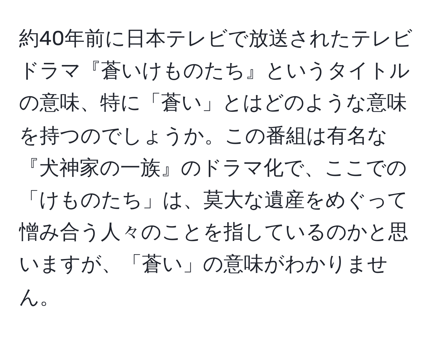 約40年前に日本テレビで放送されたテレビドラマ『蒼いけものたち』というタイトルの意味、特に「蒼い」とはどのような意味を持つのでしょうか。この番組は有名な『犬神家の一族』のドラマ化で、ここでの「けものたち」は、莫大な遺産をめぐって憎み合う人々のことを指しているのかと思いますが、「蒼い」の意味がわかりません。