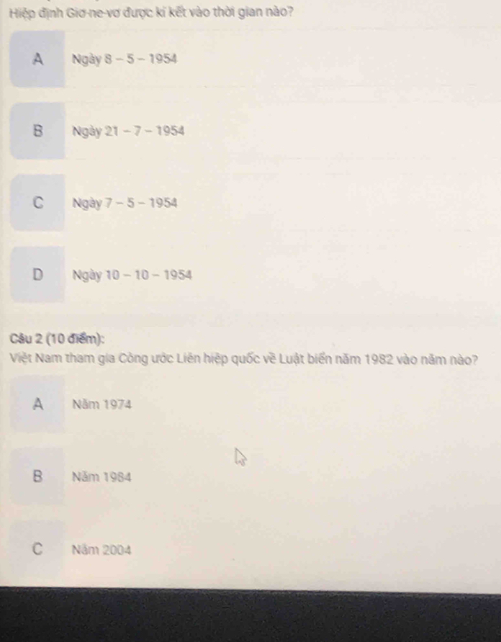 Hiệp định Giơ-ne-vơ được kí kết vào thời gian nào?
A Ngày 8-5-1954
B Ngày 21-7-1954
C Ngày 7-5-1954
D Ngày 10-10-1954
Câu 2 (10 điểm):
Việt Nam tham gia Công ước Liên hiệp quốc về Luật biển năm 1982 vào năm nào?
A Năm 1974
B Năm 1984
C Năm 2004