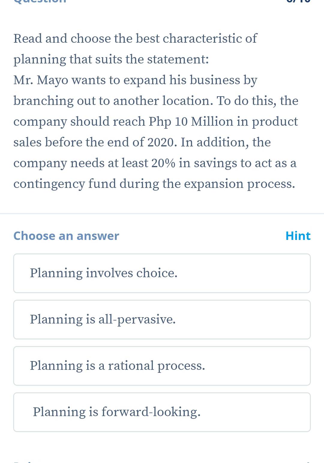 Read and choose the best characteristic of
planning that suits the statement:
Mr. Mayo wants to expand his business by
branching out to another location. To do this, the
company should reach Php 10 Million in product
sales before the end of 2020. In addition, the
company needs at least 20% in savings to act as a
contingency fund during the expansion process.
Choose an answer Hint
Planning involves choice.
Planning is all-pervasive.
Planning is a rational process.
Planning is forward-looking.