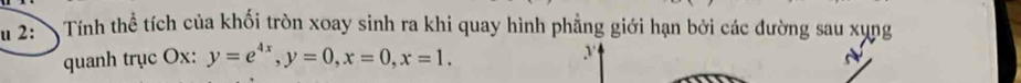 2: Tính thể tích của khối tròn xoay sinh ra khi quay hình phẳng giới hạn bởi các đường sau xụng 
quanh trục Ox : y=e^(4x), y=0, x=0, x=1.
y