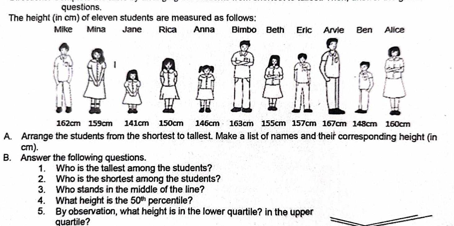 questions. 
The height (in cm) of eleven students are measured as follows: 
Mike Mina Jane Rica Anna Bimbo Beth Eric Arvie Ben Alice 
1
162cm 159cm 141cm 150cm 146cm 163cm 155cm 157cm 167cm 148cm 160cm
A. Arrange the students from the shortest to tallest. Make a list of names and their corresponding height (in
cm). 
B. Answer the following questions. 
1. Who is the tallest among the students? 
2. Who is the shortest among the students? 
3. Who stands in the middle of the line? 
4. What height is the 50^(th) percentile? 
5. By observation, what height is in the lower quartile? in the upper 
quartile?