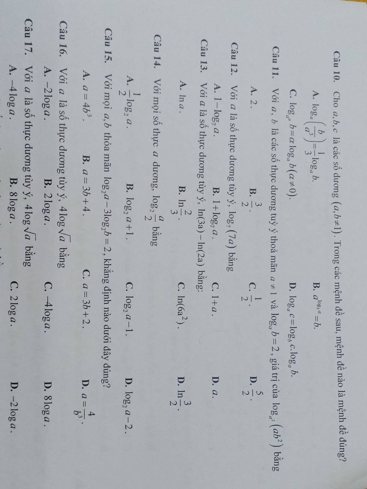 Cho a,b,c là các số dương (a,b!= 1). Trong các mệnh đề sau, mệnh đề nào là mệnh đề đúng?
A. log _a( b/a^3 )= 1/3 log _ab.
B. a^(log _b)a=b.
C. log _a^ab=alpha log _ab(alpha != 0). D. log _ac=log _bc. .log _ab.
Câu 11. Với a, b là các số thực dương tuỳ ý thoả mãn a!= 1 và log _ab=2 , giá trị của log _a^2(ab^2) bằng
A. 2 . B.  3/2 .  1/2 .  5/2 .
C.
D.
Câu 12. Với a là số thực dương tùy ý, log _7(7a) bằng
A. 1-log _7a. B. 1+log _7a. C. 1+a. D. a.
Câu 13. Với a là số thực dương tùy y,ln (3a)-ln (2a) bằng:
B. ln  2/3 .
A. ln a . D. ln  3/2 .
C. ln (6a^2).
Câu 14. Với mọi số thực a dương, log _2 a/2  bằng
A.  1/2 log _2a.
B. log _2a+1. C. log _2a-1. D. log _2a-2.
Câu 15. Với mọi a,b thỏa mãn log _2a-3log _2b=2 , khẳng định nào dưới đây đúng?
A. a=4b^3. B. a=3b+4. C. a=3b+2. D. a= 4/b^3 .
Câu 16. Với a là số thực dương tùy ý, 4log sqrt(a) bằng
A. -2 log a . B. 2 log a . C. -4 log a . D. 8 log a .
Câu 17. Với a là số thực dương tùy ý, 4 log bằng
A. -4l oga. B. 8 log a . C. 2 log a . D. -2 log a .