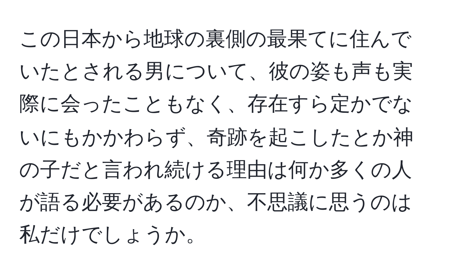 この日本から地球の裏側の最果てに住んでいたとされる男について、彼の姿も声も実際に会ったこともなく、存在すら定かでないにもかかわらず、奇跡を起こしたとか神の子だと言われ続ける理由は何か多くの人が語る必要があるのか、不思議に思うのは私だけでしょうか。