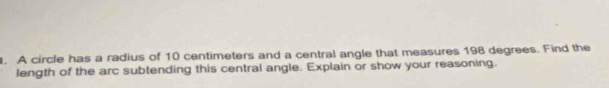 A circle has a radius of 10 centimeters and a central angle that measures 198 degrees. Find the 
length of the arc subtending this central angle. Explain or show your reasoning.