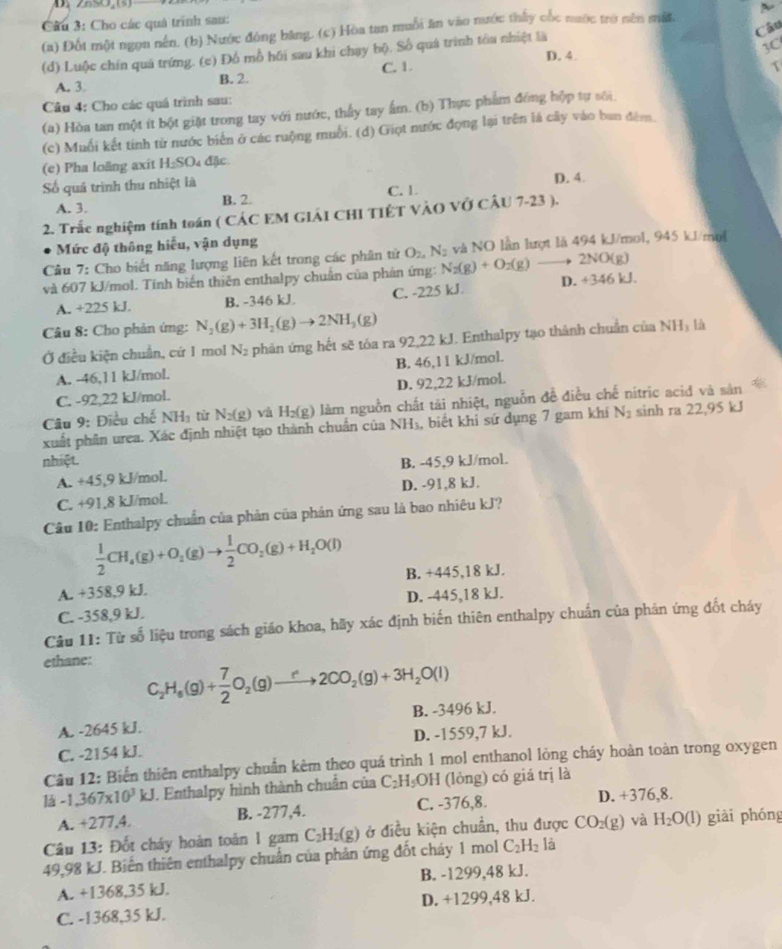 Cho các quả trính sau:
Câu
(a) Đốt một ngọn nên, (b) Nước đóng băng, (c) Hòa tan muỗi ăn vào nước thấy cốc nước trò nên mất
(d) Luộc chín quá trứng. (c) Đồ mỗ hồi sau khi chạy bộ. Số quá trình tóa nhiệt là
D. 4.
3C
C. 1. 1
A. 3.
B. 2.
Câu 4: Cho các quá trình sau:
(a) Hòa tan một ít bột giặt trong tay với nước, thấy tay ấm. (b) Thực phẩm đồng hộp tự sối
(c) Muối kết tinh từ nước biển ở các ruộng muối. (d) Giọt nước đọng lại trên là cây vào ban đêm.
(e) Pha loãng axit H_2SO 4 đặc
Số quả trình thu nhiệt là
D. 4.
A. 3. B. 2. C. 1.
2. Trắc nghiệm tính toán ( CÁC EM GIẢI CHI TIÊT VÀO VỞ CÂU 7-23 ).
Mức độ thông hiểu, vận dụng
Cầu 7: Cho biết năng lượng liên kết trong các phân tử O_20N_2 và NO lần lượt là 494 kJ/mol, 945 kJ/mo
và 607 kJ/mol. Tính biến thiên enthalpy chuẩn của phản ứng: N_2(g)+O_2(g) to 2NO(g)
A. +225 kJ. B. -346 kJ C. -225 kJ. D. +346 kJ.
Câu 8: Cho phản ứng: N_2(g)+3H_2(g)to 2NH_3(g)
Ở điều kiện chuẩn, cứ 1 mol N_2 phản ứng hết sẽ tóa ra 92,22 kJ. Enthalpy tạo thành chuẩn của NH là
A. -46,11 kJ/mol. B. 46,11 kJ/mol.
C. -92,22 kJ/mol. D. 92,22 kJ/mol.
Câu 9: Điều chế NH_3 từ N_2(g) và H_2(g) làm nguồn chất tải nhiệt, nguồn đề điều chế nitric acid và sản
xuất phân urea. Xác định nhiệt tạo thành chuẩn của NH_3 , biết khi sứ dụng 7 gam khi N_2 sinh ra 22,95 kJ
nhiệt. B. -45,9 kJ/mol.
A. +45,9 kJ/mol.
D. -91,8 kJ.
C. +91,8 kJ/mol.
Câu 10: Enthalpy chuẩn của phản của phản ứng sau là bao nhiêu kJ?
 1/2 CH_4(g)+O_2(g)to  1/2 CO_2(g)+H_2O(l)
A. +358,9 kJ. B. +445,18 kJ.
D. -445,18 kJ.
C. -358,9 kJ.
Câu 11: Từ số liệu trong sách giáo khoa, hãy xác định biến thiên enthalpy chuẩn của phản ứng đốt cháy
ethane:
C_2H_6(g)+ 7/2 O_2(g)to 2CO_2(g)+3H_2O(l)
A. -2645 kJ. B. -3496 kJ.
C. -2154 kJ. D. -1559,7 kJ.
Câu 12: Biển thiên enthalpy chuẩn kẻm theo quá trình 1 mol enthanol lỏng cháy hoàn toàn trong oxygen
là -1,367* 10^3kJ. Enthalpy hình thành chuẩn của C_2H_5OH i (lỏng) có giá trị là
A. +277,4. B. -277,4. C. -376,8.
D. +376,8.
Câu 13: Đốt cháy hoàn toàn 1 gam C_2H_2(g) ở điều kiện chuẩn, thu được CO_2(g) và H_2O(l) giài phóng
49,98 kJ. Biến thiên enthalpy chuẩn của phản ứng đốt cháy 1 mol C_2H_2 là
A. +1368,35 kJ. B. -1299,48 kJ.
C. -1368,35 kJ. D. +1299,48 kJ.