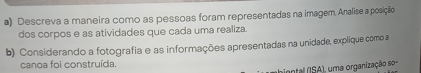 Descreva a maneira como as pessoas foram representadas na imagem. Analise a posição 
dos corpos e as atividades que cada uma realiza. 
b) Considerando a fotografia e as informações apresentadas na unidade, explique como a 
canoa foi construída. 
biental (ISA), uma organização so-