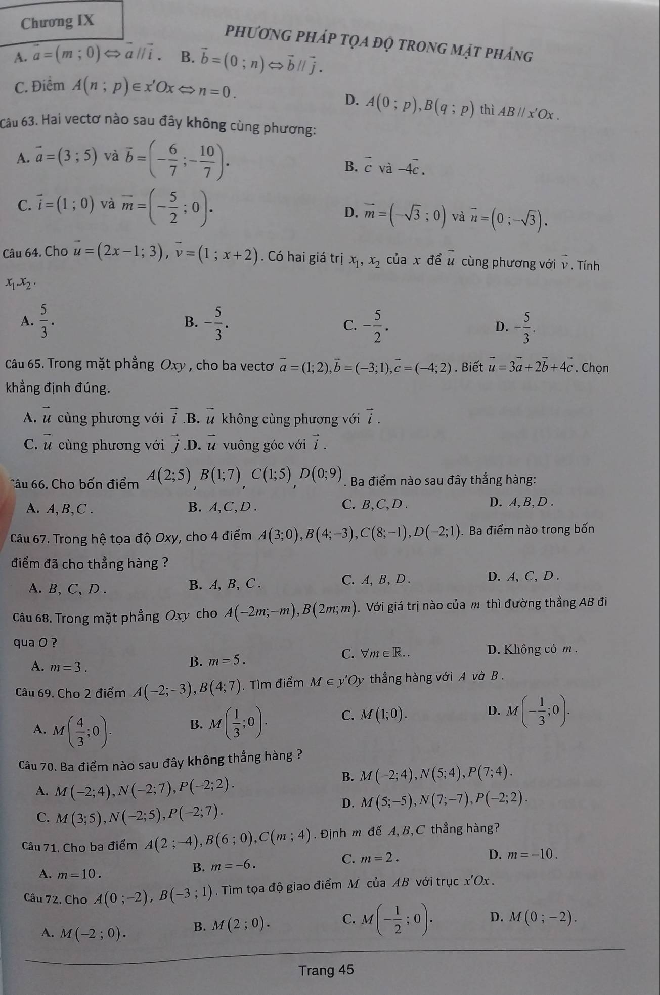 Chương IX
phương pháp tọa độ trong mật phảng
A. vector a=(m;0) II i . B. vector b=(0;n)Leftrightarrow vector bparallel vector j.
C. Điểm A(n;p)∈ x'OxLongleftrightarrow n=0.
D. A(0;p),B(q;p) thì AB//x'Ox.
Câu 63. Hai vectơ nào sau đây không cùng phương:
A. vector a=(3;5) và overline b=(- 6/7 ;- 10/7 ).
B. vector cvvector a-4vector c.
C. vector i=(1;0) và overline m=(- 5/2 ;0)·
D. overline m=(-sqrt(3);0) và vector n=(0;-sqrt(3)).
Câu 64, Cho vector u=(2x-1;3),vector v=(1;x+2). Có hai giá trị x_1,x_2 của x để overline u cùng phương với v . Tính
x_1.x_2.
B.
A.  5/3 . - 5/3 . C. - 5/2 . - 5/3 .
D.
Câu 65. Trong mặt phẳng Oxy , cho ba vectoơ vector a=(1;2), vector b=(-3;1),vector c=(-4;2). Biết vector u=3vector a+2vector b+4vector c. Chọn
khẳng định đúng.
A. vector u cùng phương với vector i .B. vector u không cùng phương với vector i.
C. vector u cùng phương với vector j. D. vector u vuông góc với vector i.
Câu 66. Cho bốn điểm A(2;5)B(1;7),C(1;5),D(0;9). Ba điểm nào sau đây thắng hàng:
A. A,B,C . B. A,C, D . C. B,C, D . D. A, B,D .
Câu 67. Trong hệ tọa độ Oxy, cho 4 điểm A(3;0),B(4;-3),C(8;-1),D(-2;1). Ba điểm nào trong bốn
điểm đã cho thẳng hàng ?
A. B, C, D . B. A, B, C . C.A, B, D .
D. A, C, D .
Câu 68. Trong mặt phẳng Oxy cho A(-2m;-m),B(2m;m) ). Với giá trị nào của m thì đường thẳng AB đi
qua O ?
A. m=3.
B. m=5.
C. forall m∈ R.. D. Không có m .
Câu 69. Cho 2 điểm A(-2;-3),B(4;7). Tìm điểm M∈ y'Oy thẳng hàng với A và B .
D. M(- 1/3 ;0).
A. M 1 ( 4/3 ;0).
B. M( 1/3 ;0).
C. M(1;0).
Câu 70. Ba điểm nào sau đây không thẳng hàng ?
B. M(-2;4),N(5;4),P(7;4).
A. M(-2;4),N(-2;7),P(-2;2).
D. M(5;-5),N(7;-7),P(-2;2).
C. M(3;5),N(-2;5),P(-2;7).
Câu 71. Cho ba điểm A(2;-4),B(6;0),C(m;4). Định m để A, B, C thẳng hàng?
C. m=2. D. m=-10.
A. m=10.
B. m=-6.
Câu 72. Cho A(0;-2),B(-3;1). Tìm tọa độ giao điểm M của AB với trục x'Ox
A. M(-2;0).
B. M(2;0).
C. M(- 1/2 ;0). D. M(0;-2).
Trang 45