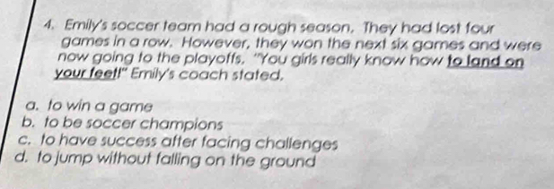 Emily's soccer team had a rough season. They had lost four
games in a row. However, they won the next six games and were
now going to the playoffs. “You girls really know how to land on
your feet!" Emily's coach stated.
a. to win a game
b. to be soccer champions
c. to have success after facing challenges
d. to jump without falling on the ground