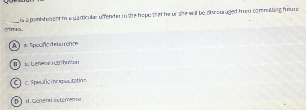 Questio
_is a punishment to a particular offender in the hope that he or she will be discouraged from committing future
crimes.
A a. Specific deterrence
B b. General retribution
C c. Specific incapacitation
D  d. General deterrence