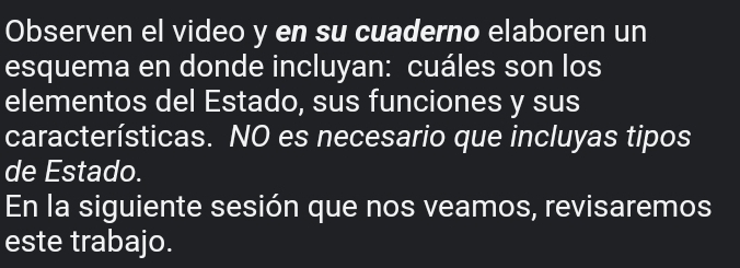 Observen el video y en su cuaderno elaboren un 
esquema en donde incluyan: cuáles son los 
elementos del Estado, sus funciones y sus 
características. NO es necesario que incluyas tipos 
de Estado. 
En la siguiente sesión que nos veamos, revisaremos 
este trabajo.