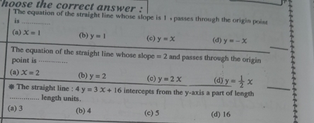 hoose the correct answer :
The equation of the straight line whose slope is 1 , passes through the origin point
is
(a) x=1 (b) y=1 (c) y=x (d) y=-x
The equation of the straight line whose slope =2 and passes through the origin
point is - .
(a) X=2 (b) y=2 (c) y=2x (d) y= 1/2 x
The straight line : 4y=3x+16 intercepts from the y-axis a part of length_
_length units.
(a) 3 (b) 4 (c) 5 (d) 16