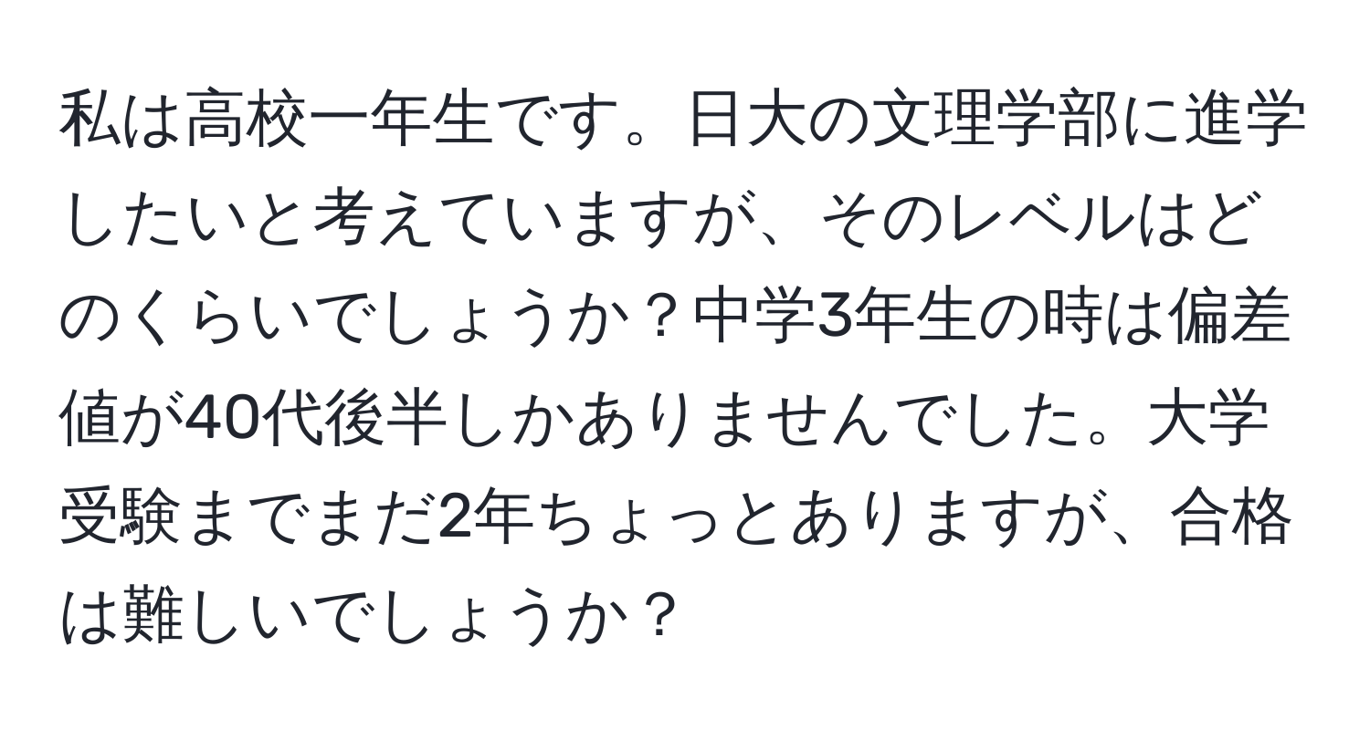 私は高校一年生です。日大の文理学部に進学したいと考えていますが、そのレベルはどのくらいでしょうか？中学3年生の時は偏差値が40代後半しかありませんでした。大学受験までまだ2年ちょっとありますが、合格は難しいでしょうか？