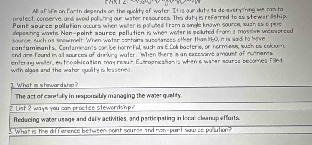 All of life on Earth depends on the quality of water. It is our duty to do everything we can to
protect, conserve, and avoid polluting our water resources. This duty is referred to as stewardship.
Point source pollution occurs when water is polluted from a single known source, such as a pipe
depositing waste. Non-point source pollution is when water is polluted from a massive widespread
source, such as snowmelt. When water contains substances other than H_2O , it is said to have
contaminants. Contaminants can be harmful, such as E.Coli bacteria, or harmless, such as calcium,
and are found in all sources of drinking water. When there is an excessive amount of nutrients
entering water, eutrophication may result. Eutrophication is when a water source becomes filled
with algae and the water quality is lessened.
1. What is stewardship?
The act of carefully in responsibly managing the water quality.
2. List 2 ways you can practice stewardship?
Reducing water usage and daily activities, and participating in local cleanup efforts.
3. What is the difference between point source and non-point source pollution?