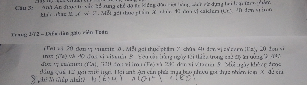 Hay độ lệch chuan củ 
Câu 3: Anh An được tư vấn bổ sung chế độ ăn kiêng đặc biệt bằng cách sử dụng hai loại thực phâm 
khác nhau là X và Y. Mỗi gói thực phẩm X chứa 40 đơn vị calcium (Ca), 40 đơn vị iron 
Trang 2/12 - Diễn đàn giáo viên Toán 
(Fe) và 20 đơn vị vitamin B . Mỗi gói thực phẩm Y chứa 40 đơn vị calcium (Ca), 20 đơn vị 
iron (Fe) và 40 đơn vị vitamin B . Yêu cầu hằng ngày tối thiều trong chế độ ăn uống là 480
đơn vị calcium (Ca), 320 đơn vị iron (Fe) và 280 đơn vị vitamin B . Mỗi ngày không được 
dùng quá 12 gói mỗi loại. Hội anh An cần phải mụa bao nhiêu gói thực phẩm loại X đề chi 
phí là thấp nhất?