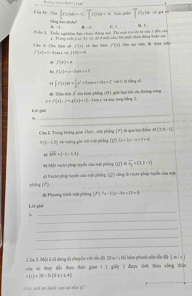 Trường THCS-THPT Là Lợi
Chi Chú
Câu 32: Cho ∈tlimits _(-2)^2f(x)dx=-1,∈tlimits _(-2)^(2024)f(t)dt=-4. Tích phân ∈tlimits _2^((2014)f(y)dy có giá trì
bằng bao nhiêu?
A. -1. B. -3 . C. 1. D. 3 .
Phần 2. Trắc nghiệm lựa chọn đúng sai. Thí sinh trả lời từ câu 1 đến câu
4. Trong mỗi (ja),b),c),a 1) ở  mỗi câu, thí sinh chọn đúng hoặc sai.
Câu 1: Cho hàm số f(x) có đạo hàm f'(x) liên tục trên R thỏa mān
f'(x)=1-5cos x và f(0)=10.
a) f(π )=π .
b) f(x)=x-5sin x+5.
c) ∈t f(x)dx=frac 1)2x^2+5cos x+10x+C với C là hằng số.
d) Diện tích S của hình phẳng (H) giới hạn bởi các đường cong
y=f(x);y=g(x)=12-5sin x và trục tung bằng 2.
_
Lời giải
_
D
Câu 2. Trong không gian Oxyz , mặt phẳng (P) đi qua hai điểm M(2;0;-1),
N(1;-1;3) và vuông góc với mặt phẳng (Q):3x+2y-z+5=0.
a) overline MN=(-1;-1;4).
b) Một vectơ pháp tuyến của mặt phẳng (Ω) là overline n_Q=(3;2-1).
c) Vectơ pháp tuyển của mặt phăng (Q) cũng là vectơ pháp tuyến của mặt
phẳng (P).
d) Phương trình mặt phẳng (P):7x-11y-9z+15=0.
Lời giải
_
_
_
_
_
Câu 3. Một ô tô dang di chuyển với tốc độ 20 m / s thì hãm phanh nên tốc độ ( m /s )
của xe thay đổi theo thời gian t ( giây ) được tính theo công thức
v(t)=20-5t(0≤ t≤ 4)
Năm mới an lành vận sự như ý!