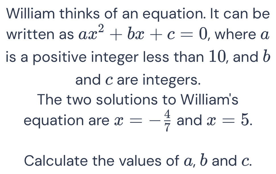 William thinks of an equation. It can be 
written as ax^2+bx+c=0 , where a
is a positive integer less than 10, and b
and c are integers. 
The two solutions to William's 
equation are x=- 4/7  and x=5. 
Calculate the values of a, b and c.