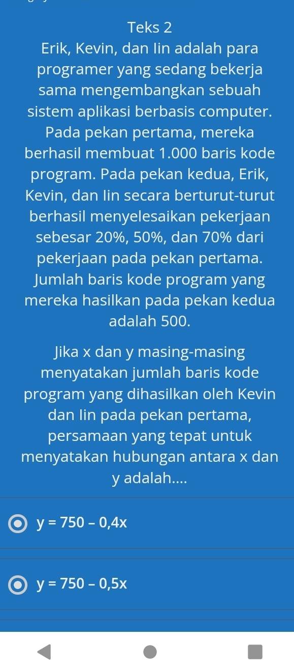 Teks 2
Erik, Kevin, dan Iin adalah para
programer yang sedang bekerja
sama mengembangkan sebuah
sistem aplikasi berbasis computer.
Pada pekan pertama, mereka
berhasil membuat 1.000 baris kode
program. Pada pekan kedua, Erik,
Kevin, dan Iin secara berturut-turut
berhasil menyelesaikan pekerjaan
sebesar 20%, 50%, dan 70% dari
pekerjaan pada pekan pertama.
Jumlah baris kode program yang
mereka hasilkan pada pekan kedua
adalah 500.
Jika x dan y masing-masing
menyatakan jumlah baris kode
program yang dihasilkan oleh Kevin
dan Iin pada pekan pertama,
persamaan yang tepat untuk
menyatakan hubungan antara x dan
y adalah....
y=750-0,4x
y=750-0,5x