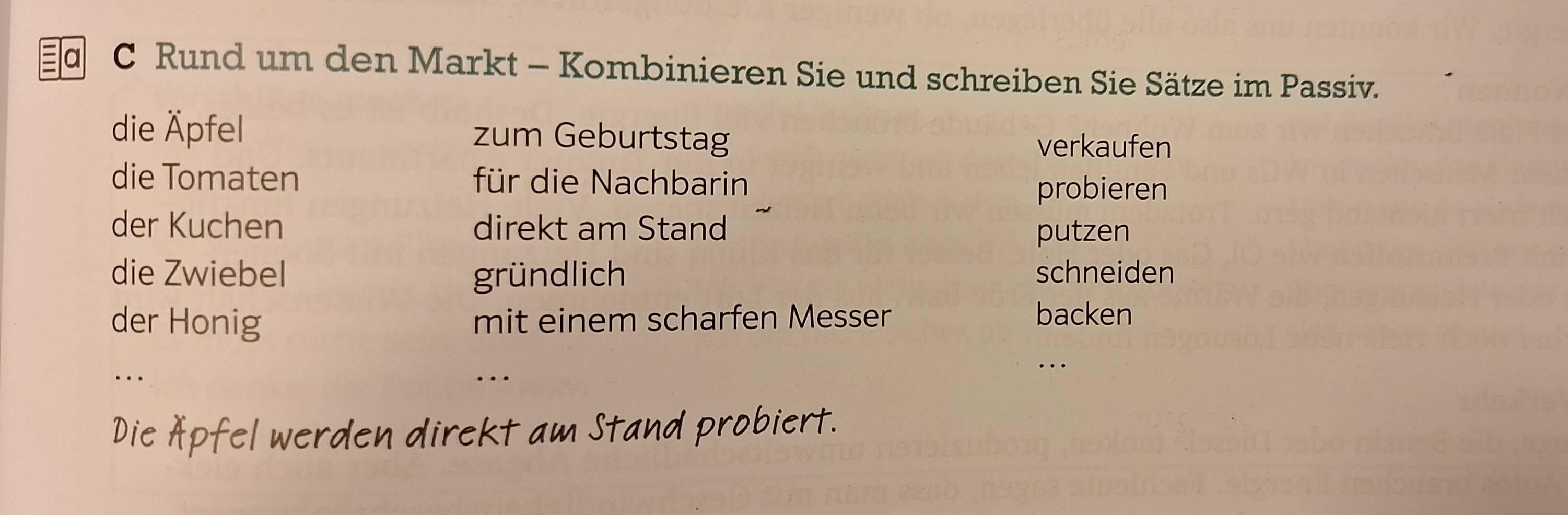 a C Rund um den Markt - Kombinieren Sie und schreiben Sie Sätze im Passiv. 
die Äpfel zum Geburtstag verkaufen 
die Tomaten für die Nachbarin 
probieren 
der Kuchen direkt am Stand putzen 
die Zwiebel gründlich schneiden 
der Honig mit einem scharfen Messer backen 
.._ 
_… 
… 
Die Äpfel werden direkt am Stand probiert.