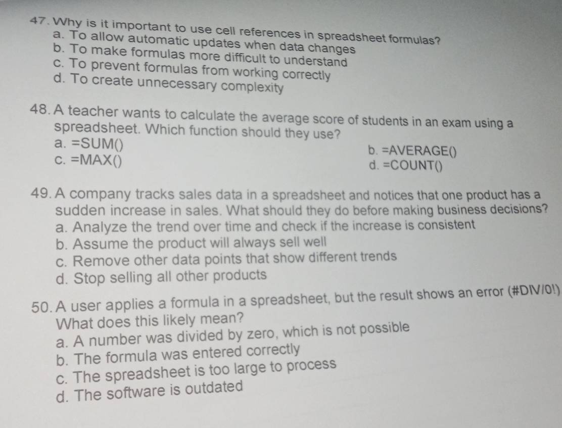 Why is it important to use cell references in spreadsheet formulas?
a. To allow automatic updates when data changes
b. To make formulas more difficult to understand
c. To prevent formulas from working correctly
d. To create unnecessary complexity
48. A teacher wants to calculate the average score of students in an exam using a
spreadsheet. Which function should they use?
a. =SUM() b. =AVERAGE()
C. =MAX() d. =COUNT()
49. A company tracks sales data in a spreadsheet and notices that one product has a
sudden increase in sales. What should they do before making business decisions?
a. Analyze the trend over time and check if the increase is consistent
b. Assume the product will always sell well
c. Remove other data points that show different trends
d. Stop selling all other products
50. A user applies a formula in a spreadsheet, but the result shows an error (#DIV/0!)
What does this likely mean?
a. A number was divided by zero, which is not possible
b. The formula was entered correctly
c. The spreadsheet is too large to process
d. The software is outdated