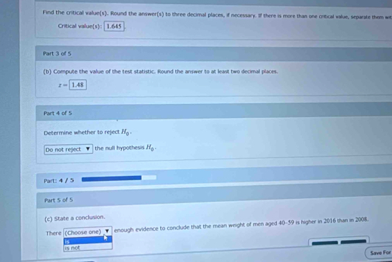 Find the critical value(s). Round the answer(s) to three decimal places, if necessary. If there is more than one critical value, separate them w
Critical value(s): 1.645
Part 3 of 5
(b) Compute the value of the test statistic. Round the answer to at least two decimal places.
z=1.48
Part 4 of 5
Determine whether to reject H_0. 
Do not reject the null hypothesis H_0. 
Part: 4 / 5
Part 5 of 5
(c) State a conclusion.
There (Choose one) enough evidence to conclude that the mean weight of men aged 40-59 is higher in 2016 than in 2008.
is
is not Save For