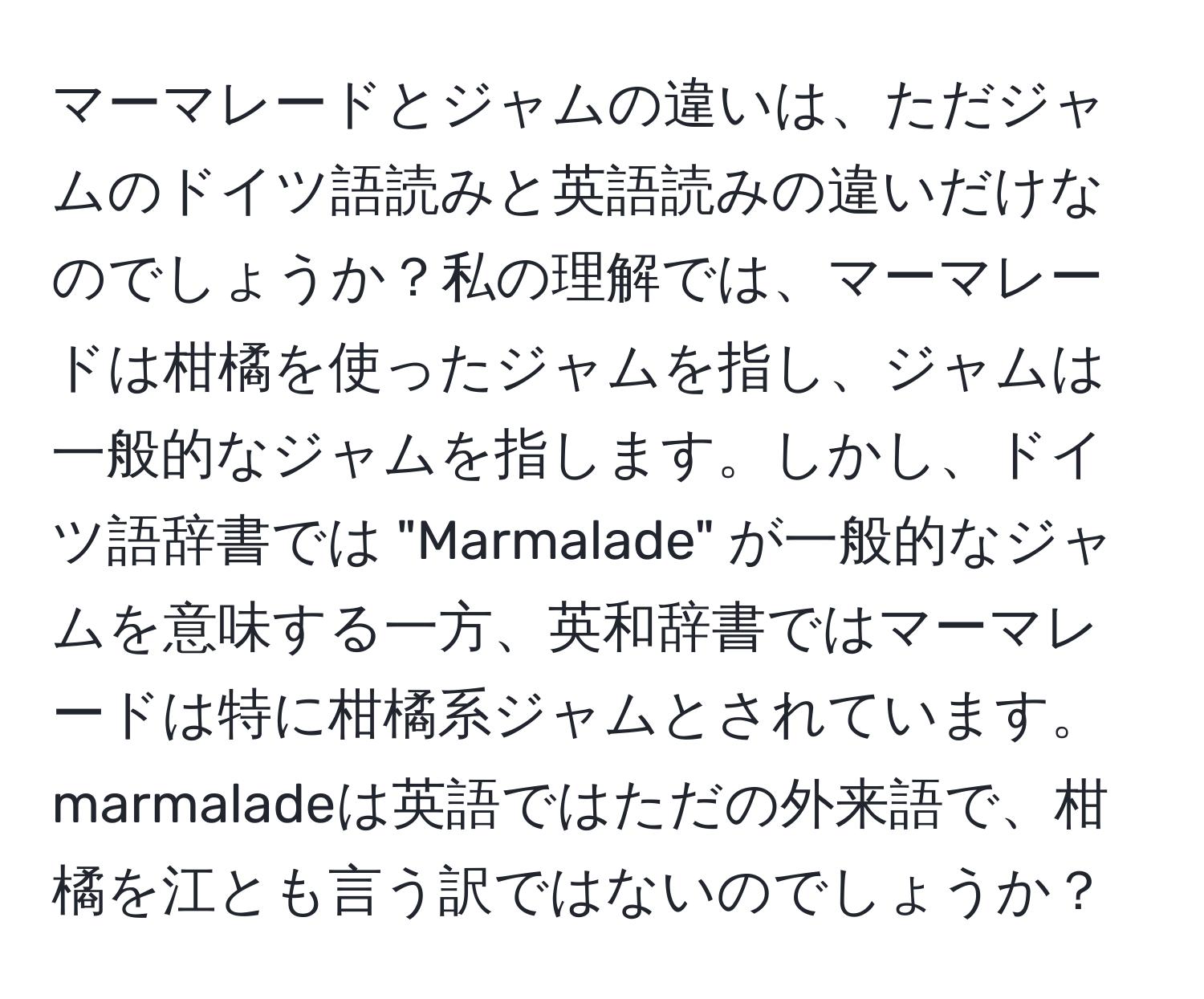 マーマレードとジャムの違いは、ただジャムのドイツ語読みと英語読みの違いだけなのでしょうか？私の理解では、マーマレードは柑橘を使ったジャムを指し、ジャムは一般的なジャムを指します。しかし、ドイツ語辞書では "Marmalade" が一般的なジャムを意味する一方、英和辞書ではマーマレードは特に柑橘系ジャムとされています。marmaladeは英語ではただの外来語で、柑橘を江とも言う訳ではないのでしょうか？