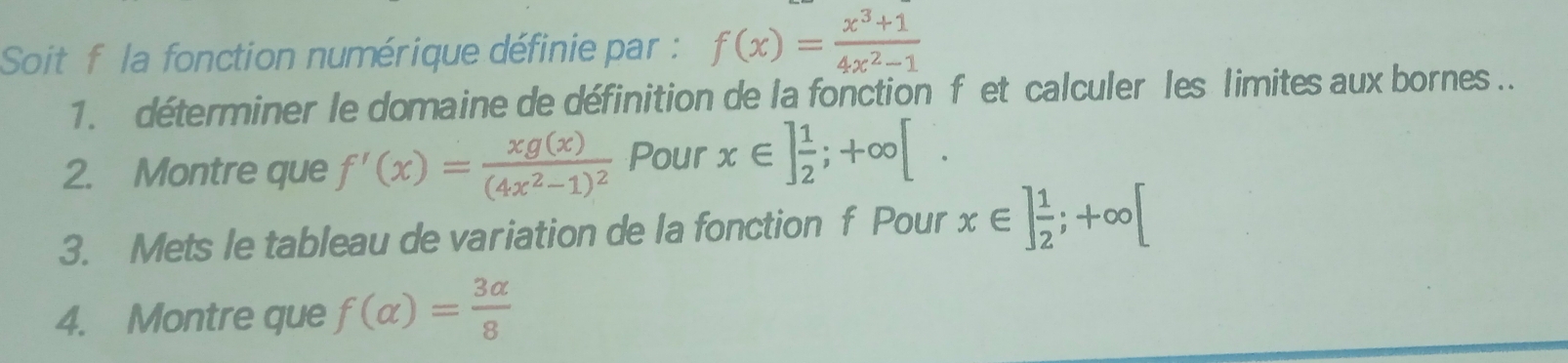 Soit f la fonction numérique définie par : f(x)= (x^3+1)/4x^2-1 
1. déterminer le domaine de définition de la fonction f et calculer les limites aux bornes.. 
2. Montre que f'(x)=frac xg(x)(4x^2-1)^2 Pour x∈ ] 1/2 ;+∈fty [. 
3. Mets le tableau de variation de la fonction f Pour x∈ ] 1/2 ;+∈fty [
4. Montre que f(alpha )= 3alpha /8 