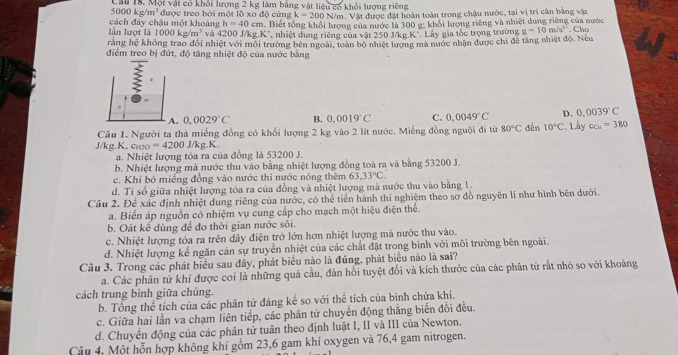 Cầu 18. Một vật có khối lượng 2 kg làm bằng vật liệu có khối lượng riêng
5000kg/m^3 được treo bởi một lõ xo độ cứng k=200N/m.  Vật được đặt hoàn toàn trong chậu nước, tại vị trí cân bằng vật
cách đáy chậu một khoảng h=40cm 1. Biết tổng khối lượng của nước là 300 g; khối lượng riêng và nhiệt dung riêng của nước
lần lượt là 1000kg/m^3 và 4200 J/kg.K *, nhiệt dung riêng của vật 250 J/kg.K². Lấy gia tốc trọng trường g=10m/s^2. Cho
rằng hệ không trao đổi nhiệt với môi trường bên ngoài, toàn bộ nhiệt lượng mà nước nhận được chỉ để tăng nhiệt độ. Nếu
điểm treo bị đứt, độ tăng nhiệt độ của nước băng
k
A. 0,0029°C B. 0,0019°C C. 0,0049°C
D. 0,0039°C
Câu 1. Người ta thả miếng đồng có khối lượng 2 kg vào 2 lít nước. Miếng đồng nguội đi từ 80°C đến 10°C. Lấy c_Cu=380
J/kg.K, ch2O =4200J/kg.K.
a. Nhiệt lượng tỏa ra của đồng là 53200 J.
b. Nhiệt lượng mà nước thu vào bằng nhiệt lượng đồng toả ra và bằng 53200 J.
c. Khi bỏ miếng đồng vào nước thì nước nóng thêm 63,33°C.
d. Tỉ số giữa nhiệt lượng tỏa ra của đồng và nhiệt lượng mà nước thu vào bằng 1.
Câu 2. Để xác định nhiệt dung riêng của nước, có thể tiến hành thí nghiệm theo sơ đồ nguyên lí như hình bên dưới.
a. Biến áp nguồn có nhiệm vụ cung cấp cho mạch một hiệu điện thế.
b. Oát kế dùng để đo thời gian nước sôi.
c. Nhiệt lượng tỏa ra trên dây điện trở lớn hơn nhiệt lượng mà nước thu vào.
d. Nhiệt lượng kế ngăn cản sự truyền nhiệt của các chất đặt trong bình với môi trường bên ngoài.
Câu 3. Trong các phát biểu sau đây, phát biểu nào là đúng, phát biểu nào là sai?
a. Các phân tử khí được coi là những quả cầu, đàn hồi tuyệt đối và kích thước của các phân tử rất nhỏ so với khoảng
cách trung bình giữa chúng.
b. Tổng thể tích của các phân tử đáng kể so với thể tích của bình chứa khí.
c. Giữa hai lần va chạm liên tiếp, các phân tử chuyển động thắng biến đổi đều.
d. Chuyền động của các phân tử tuân theo định luật I, II và III của Newton.
Câu 4. Một hỗn hợp không khí gồm 23,6 gam khí oxygen và 76,4 gam nitrogen.