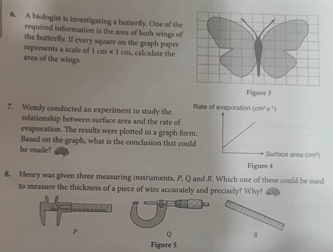 A biologist is investigating a butterfly. One of the 
required information is the area of both wings of 
the butterfly. If every square on the graph paper 
represents a scale of 1cm* 1cm , calculate the 
area of the wings. 
Figure 3 
7. Wendy conducted an experiment to study the Rate of evaporation (cm^3s^(-1))
relationship between surface area and the rate of 
evaporation. The results were plotted in a graph form. 
Based on the graph, what is the conclusion that could 
be made? Surface area (cm^2)
Figure 4 
8. Henry was given three measuring instruments, P, Q and R. Which one of these could be used 
to measure the thickness of a piece of wire accurately and precisely? Why?
Q
R
Figure 5