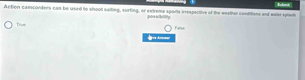 Rempts Remaining Submit
Action camcorders can be used to shoot sailing, surfing, or extreme sports irrespective of the weather conditions and water splash
possibility.
True
False
Jave Answer